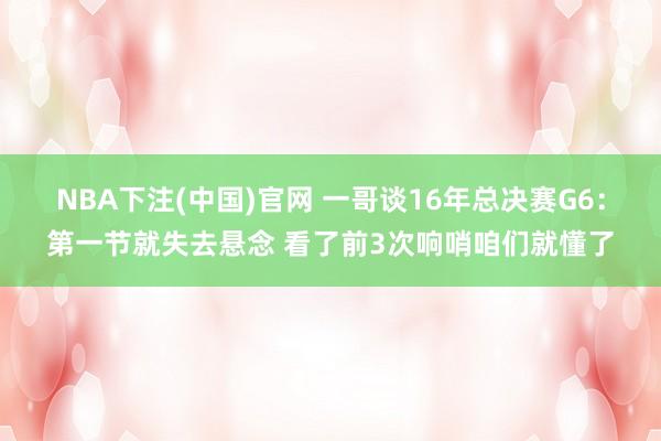 NBA下注(中国)官网 一哥谈16年总决赛G6：第一节就失去悬念 看了前3次响哨咱们就懂了