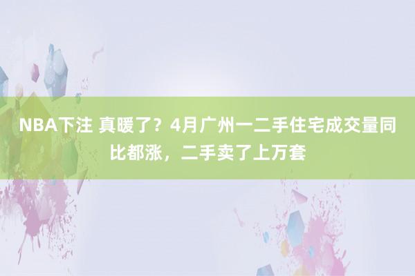 NBA下注 真暖了？4月广州一二手住宅成交量同比都涨，二手卖了上万套