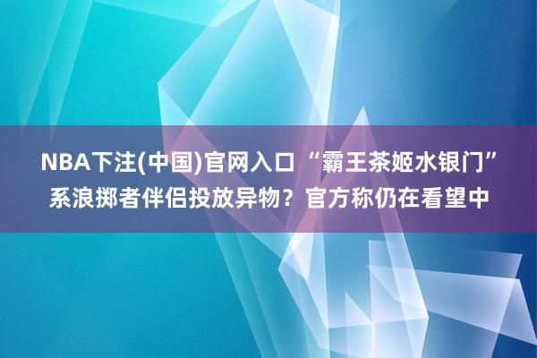 NBA下注(中国)官网入口 “霸王茶姬水银门”系浪掷者伴侣投放异物？官方称仍在看望中