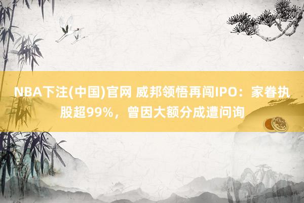 NBA下注(中国)官网 威邦领悟再闯IPO：家眷执股超99%，曾因大额分成遭问询