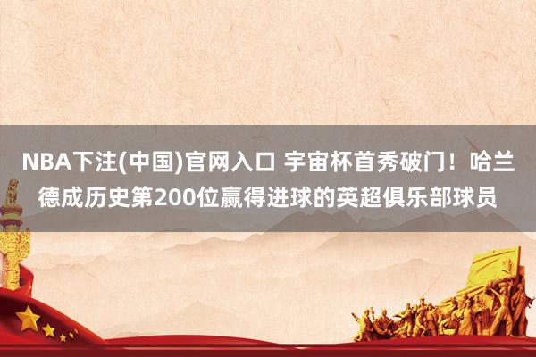 NBA下注(中国)官网入口 宇宙杯首秀破门！哈兰德成历史第200位赢得进球的英超俱乐部球员