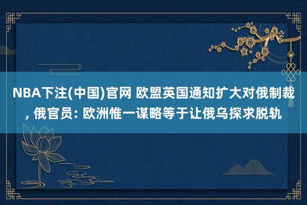 NBA下注(中国)官网 欧盟英国通知扩大对俄制裁， 俄官员: 欧洲惟一谋略等于让俄乌探求脱轨
