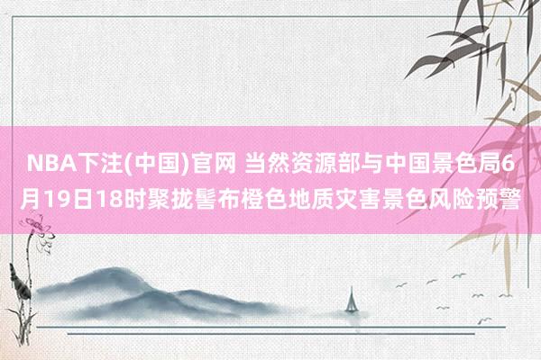 NBA下注(中国)官网 当然资源部与中国景色局6月19日18时聚拢髻布橙色地质灾害景色风险预警