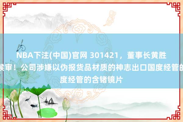 NBA下注(中国)官网 301421,董事长黄胜弟被取保候审!公司涉嫌以伪报货品材质的神志出口国度经管的含锗镜片