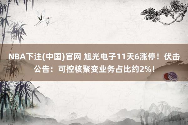 NBA下注(中国)官网 旭光电子11天6涨停!伏击公告:可控核聚变业务占比约2%!