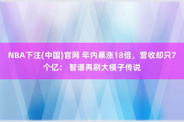 NBA下注(中国)官网 年内暴涨18倍,营收却只7个亿: 智谱再刷大模子传说