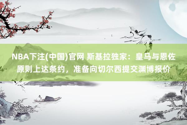 NBA下注(中国)官网 斯基拉独家:皇马与恩佐原则上达条约,准备向切尔西提交渊博报价