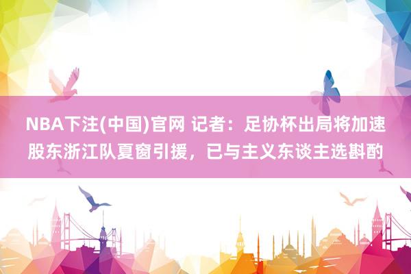 NBA下注(中国)官网 记者:足协杯出局将加速股东浙江队夏窗引援,已与主义东谈主选斟酌