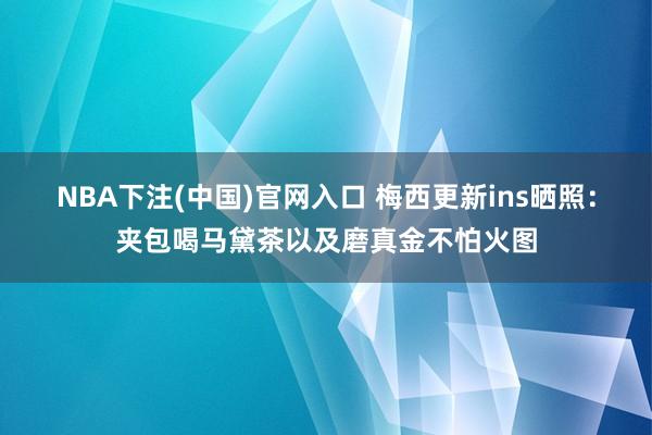 NBA下注(中国)官网入口 梅西更新ins晒照:夹包喝马黛茶以及磨真金不怕火图