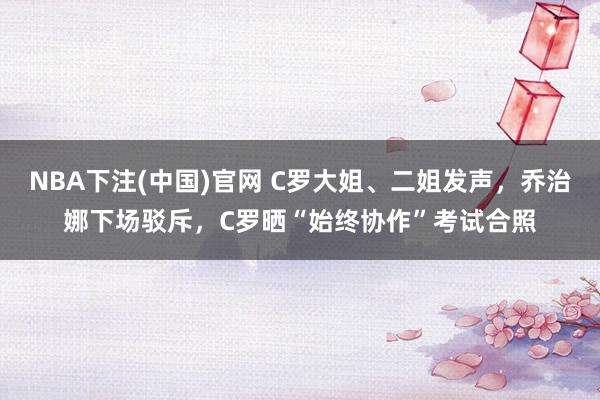 NBA下注(中国)官网 C罗大姐、二姐发声,乔治娜下场驳斥,C罗晒“始终协作”考试合照