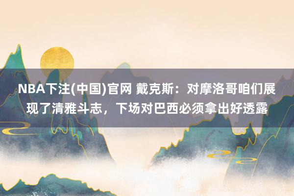 NBA下注(中国)官网 戴克斯:对摩洛哥咱们展现了清雅斗志,下场对巴西必须拿出好透露